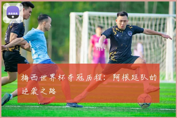 梅西世界杯夺冠历程：阿根廷队的逆袭之路