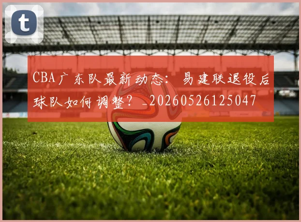 CBA广东队最新动态：易建联退役后球队如何调整？_20260526125047