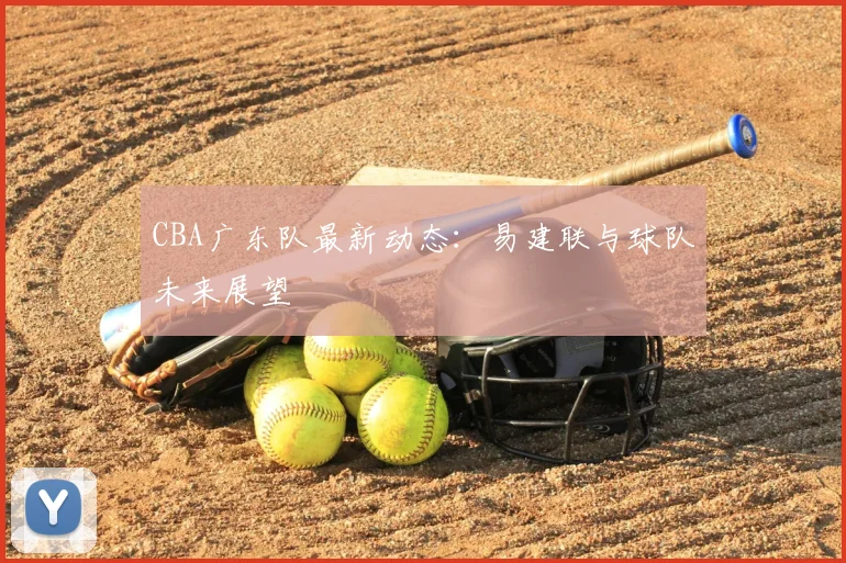 CBA广东队最新动态:易建联与球队未来展望