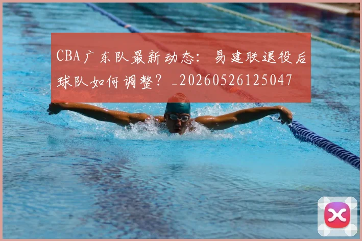 CBA广东队最新动态：易建联退役后球队如何调整？_20260526125047