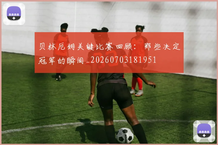 贝林厄姆关键比赛回顾:那些决定冠军的瞬间_20260703181951