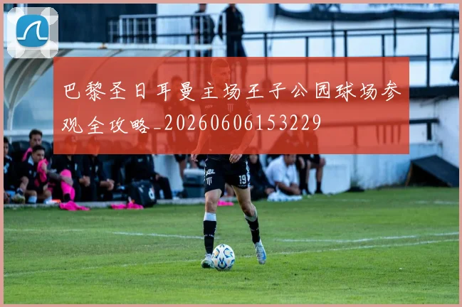巴黎圣日耳曼主场王子公园球场参观全攻略_20260606153229
