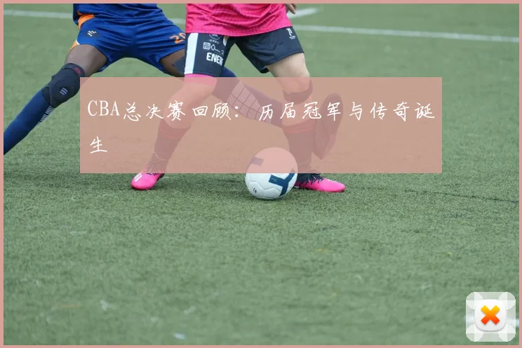 CBA总决赛回顾:历届冠军与传奇诞生